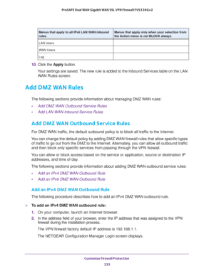 Page 234Customize Firewall Protection 
233  ProSAFE Dual WAN Gigabit WAN SSL VPN Firewall FVS336Gv2
10. Click the Apply button.
Your settings are saved. The new rule is added to the Inbound Services table on the LAN 
WAN Rules screen.
Add DMZ WAN Rules
The following sections provide information about managing DMZ WAN rules:
•Add DMZ WAN Outbound Service Rules
•Add LAN WAN Inbound Service Rules
Add DMZ WAN Outbound Service Rules
For DMZ WAN traffic, the default outbound policy is to block all traffic to the...