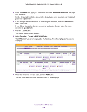 Page 235Customize Firewall Protection 
234 ProSAFE Dual WAN Gigabit WAN SSL VPN Firewall FVS336Gv2 
3. In the Username field, type your user name and in the Password / Passcode field, type 
your password.
For the default administrative account, the default user name is admin and the default 
password is password.
4. If you changed the default domain or were assigned a domain, from the Domain menu, 
select the domain.
If you did not change the domain or were not assigned a domain, leave the menu 
selection at...