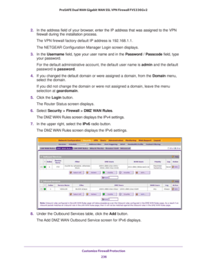 Page 237Customize Firewall Protection 
236 ProSAFE Dual WAN Gigabit WAN SSL VPN Firewall FVS336Gv2 
2. In the address field of your browser, enter the IP address that was assigned to the VPN 
firewall during the installation process.
The VPN firewall factory default IP address is 192.168.1.1.
The NETGEAR Configuration Manager Login screen displays.
3. In the Username field, type your user name and in the Password / Passcode field, type 
your password.
For the default administrative account, the default user name...