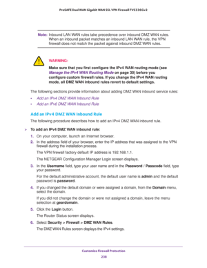 Page 239Customize Firewall Protection 
238 ProSAFE Dual WAN Gigabit WAN SSL VPN Firewall FVS336Gv2 
Note:Inbound LAN WAN rules take precedence over inbound DMZ WAN rules. 
When an inbound packet matches an inbound LAN WAN rule, the VPN 
firewall does not match the packet against inbound DMZ WAN rules.
WARNING:
Make sure that you first configure the IPv4 WAN routing mode (see 
Manage the IPv4 WAN Routing Mode on page 30) before you 
configure custom firewall rules. If you change the IPv4 WAN routing 
mode, all...