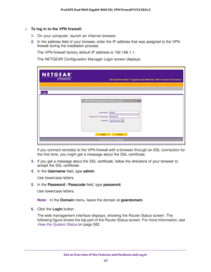Page 25Get an Overview of the Features and Hardware and Log In 
25  ProSAFE Dual WAN Gigabit WAN SSL VPN Firewall FVS336Gv2
To log in to the VPN firewall:
1. On your computer, launch an Internet browser.
2. In the address field of your browser, enter the IP address that was assigned to the VPN 
firewall during the installation process.
The VPN firewall factory default IP address is 192.168.1.1.
The NETGEAR Configuration Manager Login screen displays.
If you connect remotely to the VPN firewall with a browser...