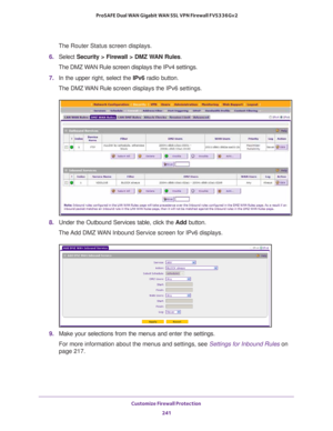 Page 242Customize Firewall Protection 
241  ProSAFE Dual WAN Gigabit WAN SSL VPN Firewall FVS336Gv2
The Router Status screen displays.
6. Select Security > Firewall > DMZ WAN Rules.
The DMZ WAN Rule screen displays the IPv4 settings.
7. In the upper right, select the IPv6 radio button. 
The DMZ WAN Rule screen displays the IPv6 settings.
8. Under the Outbound Services table, click the Add button.
The Add DMZ WAN Inbound Service screen for IPv6 displays.
9. Make your selections from the menus and enter the...