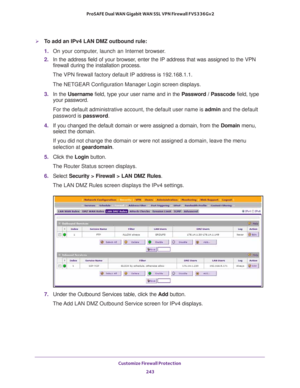 Page 244Customize Firewall Protection 
243  ProSAFE Dual WAN Gigabit WAN SSL VPN Firewall FVS336Gv2
To add an IPv4 LAN DMZ outbound rule:
1. On your computer, launch an Internet browser.
2. In the address field of your browser, enter the IP address that was assigned to the VPN 
firewall during the installation process.
The VPN firewall factory default IP address is 192.168.1.1.
The NETGEAR Configuration Manager Login screen displays.
3. In the Username field, type your user name and in the Password / Passcode...