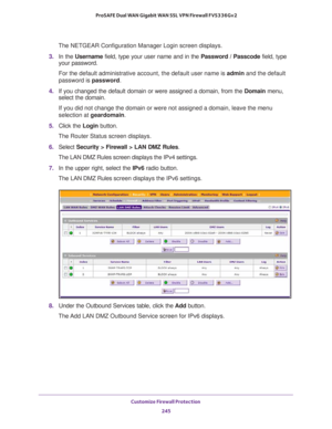 Page 246Customize Firewall Protection 
245  ProSAFE Dual WAN Gigabit WAN SSL VPN Firewall FVS336Gv2
The NETGEAR Configuration Manager Login screen displays.
3. In the Username field, type your user name and in the Password / Passcode field, type 
your password.
For the default administrative account, the default user name is admin and the default 
password is password.
4. If you changed the default domain or were assigned a domain, from the Domain menu, 
select the domain.
If you did not change the domain or...