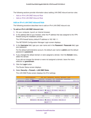 Page 248Customize Firewall Protection 
247  ProSAFE Dual WAN Gigabit WAN SSL VPN Firewall FVS336Gv2
The following sections provide information about adding LAN DMZ inbound service rules:
•Add an IPv4 LAN DMZ Inbound Rule
•Add an IPv6 LAN DMZ Inbound Rule
Add an IPv4 LAN DMZ Inbound Rule
The following procedure describes how to add an IPv4 LAN DMZ inbound rule.
To add an IPv4 LAN DMZ inbound rule:
1. On your computer, launch an Internet browser.
2. In the address field of your browser, enter the IP address that...