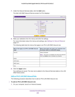 Page 249Customize Firewall Protection 
248 ProSAFE Dual WAN Gigabit WAN SSL VPN Firewall FVS336Gv2 
7. Under the Inbound Services table, click the Add button.
The Add LAN DMZ Inbound Service screen for IPv4 displays.
8. Make your selections from the menus and enter the settings.
For more information about the menus and settings, see Settings for Inbound Rules on 
page 217. 
The following table lists the menus that apply to an IPv4 LAN DMZ inbound rule.
9. Click the Apply button.
Your settings are saved. The new...