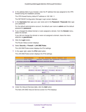 Page 250Customize Firewall Protection 
249  ProSAFE Dual WAN Gigabit WAN SSL VPN Firewall FVS336Gv2
2. In the address field of your browser, enter the IP address that was assigned to the VPN 
firewall during the installation process.
The VPN firewall factory default IP address is 192.168.1.1.
The NETGEAR Configuration Manager Login screen displays.
3. In the Username field, type your user name and in the Password / Passcode field, type 
your password.
For the default administrative account, the default user name...