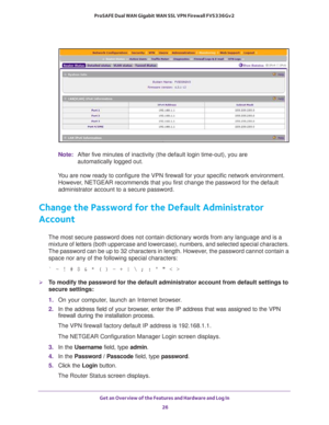 Page 26Get an Overview of the Features and Hardware and Log In 
26 ProSAFE Dual WAN Gigabit WAN SSL VPN Firewall FVS336Gv2 
Note:After five minutes of inactivity (the default login time-out), you are 
automatically logged out.
You are now ready to configure the VPN firewall for your specific network environment. 
However, NETGEAR recommends that you first change the password for the default 
administrator account to a secure password.
Change the Password for the Default Administrator 
Account
The most secure...