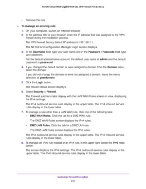 Page 252Customize Firewall Protection 
251  ProSAFE Dual WAN Gigabit WAN SSL VPN Firewall FVS336Gv2
•Remove the rule
To manage an existing rule:
1. On your computer, launch an Internet browser.
2. In the address field of your browser, enter the IP address that was assigned to the VPN 
firewall during the installation process.
The VPN firewall factory default IP address is 192.168.1.1.
The NETGEAR Configuration Manager Login screen displays.
3. In the Username field, type your user name and in the Password /...
