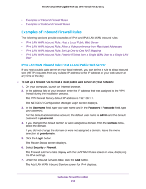 Page 254Customize Firewall Protection 
253  ProSAFE Dual WAN Gigabit WAN SSL VPN Firewall FVS336Gv2
•Examples of Inbound Firewall Rules
•Examples of Outbound Firewall Rules
Examples of Inbound Firewall Rules
The following sections provide examples of IPv4 and IPv6 LAN WAN inbound rules:
•IPv4 LAN WAN Inbound Rule: Host a Local Public Web Server
•IPv4 LAN WAN Inbound Rule: Allow a Videoconference from Restricted Addresses
•IPv4 LAN WAN Inbound Rule: Set Up One-to-One NAT Mapping
•IPv6 LAN WAN Inbound Rule:...