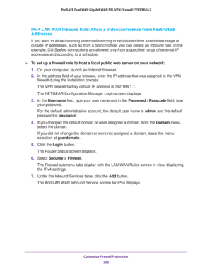 Page 256Customize Firewall Protection 
255  ProSAFE Dual WAN Gigabit WAN SSL VPN Firewall FVS336Gv2
IPv4 LAN WAN Inbound Rule: Allow a Videoconference from Restricted 
Addresses
If you want to allow incoming videoconferencing to be initiated from a restricted range of 
outside IP addresses, such as from a branch office, you can create an inbound rule. In the 
example, CU-SeeMe connections are allowed only from a specified range of external IP 
addresses and according to a schedule.
To set up a firewall rule to...