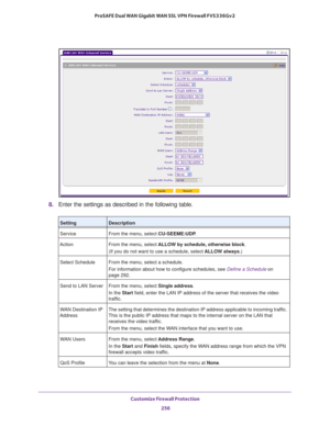 Page 257Customize Firewall Protection 
256 ProSAFE Dual WAN Gigabit WAN SSL VPN Firewall FVS336Gv2 
8. Enter the settings as described in the following table.
SettingDescription
Service From the menu, select CU-SEEME:UDP.
Action From the menu, select ALLOW by schedule, otherwise block.
(If you do not want to use a schedule, select ALLOW always.)
Select Schedule From the menu, select a schedule.
For information about how to configure schedules, see Define a Schedule on 
page  292.
Send to LAN Server From the...