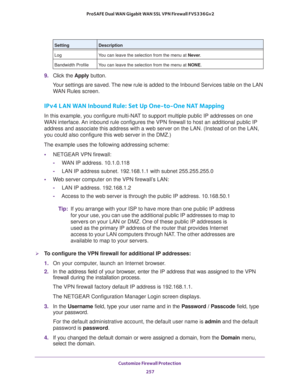 Page 258Customize Firewall Protection 
257  ProSAFE Dual WAN Gigabit WAN SSL VPN Firewall FVS336Gv2
9. Click the Apply button.
Your settings are saved. The new rule is added to the Inbound Services table on the LAN 
WAN Rules screen.
IPv4 LAN WAN Inbound Rule: Set Up One-to-One NAT Mapping
In this example, you configure multi-NAT to support multiple public IP addresses on one 
WAN interface. An inbound rule configures the VPN firewall to host an additional public IP 
address and associate this address with a web...