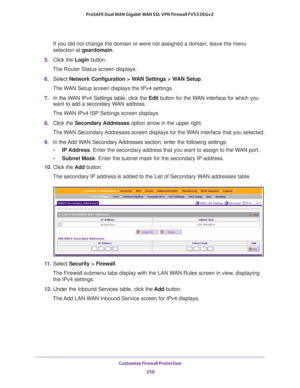 Page 259Customize Firewall Protection 
258 ProSAFE Dual WAN Gigabit WAN SSL VPN Firewall FVS336Gv2 
If you did not change the domain or were not assigned a domain, leave the menu 
selection at geardomain.
5. Click the Login button.
The Router Status screen displays.
6. Select Network Configuration > WAN Settings > WAN Setup. 
The WAN Setup screen displays the IPv4 settings.
7. In the WAN IPv4 Settings table, click the Edit button for the WAN interface for which you 
want to add a secondary WAN address. 
The WAN...