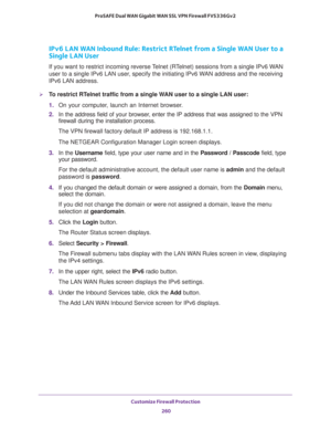 Page 261Customize Firewall Protection 
260 ProSAFE Dual WAN Gigabit WAN SSL VPN Firewall FVS336Gv2 
IPv6 LAN WAN Inbound Rule: Restrict RTelnet from a Single WAN User to a 
Single LAN User
If you want to restrict incoming reverse Telnet (RTelnet) sessions from a single IPv6 WAN 
user to a single IPv6 LAN user, specify the initiating IPv6 WAN address and the receiving 
IPv6 LAN address.
To restrict RTelnet traffic from a single WAN user to a single LAN user:
1. On your computer, launch an Internet browser.
2. In...