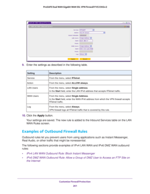 Page 262Customize Firewall Protection 
261  ProSAFE Dual WAN Gigabit WAN SSL VPN Firewall FVS336Gv2
9. Enter the settings as described in the following table.
10. Click the Apply button.
Your settings are saved. The new rule is added to the Inbound Services table on the LAN 
WAN Rules screen.
Examples of Outbound Firewall Rules
Outbound rules let you prevent users from using applications such as Instant Messenger, 
Real Audio, or other traffic that might be nonessential.
The following sections provide examples...