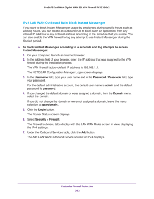 Page 263Customize Firewall Protection 
262 ProSAFE Dual WAN Gigabit WAN SSL VPN Firewall FVS336Gv2 
IPv4 LAN WAN Outbound Rule: Block Instant Messenger
If you want to block Instant Messenger usage by employees during specific hours such as 
working hours, you can create an outbound rule to block such an application from any 
internal IP address to any external address according to the schedule that you create. You 
can also enable the VPN firewall to log any attempt to use Instant Messenger during the 
blocked...