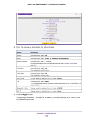 Page 264Customize Firewall Protection 
263  ProSAFE Dual WAN Gigabit WAN SSL VPN Firewall FVS336Gv2
8. Enter the settings as described in the following table.
9. Click the Apply button.
Your settings are saved. The new rule is added to the Outbound Services table on the 
LAN WAN Rules screen.
SettingDescription
Service From the menu, select AIM.
Action From the menu, select BLOCK by schedule, otherwise allow.
Select Schedule From the menu, select a schedule.
For information about how to configure schedules, see...