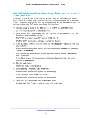 Page 265Customize Firewall Protection 
264 ProSAFE Dual WAN Gigabit WAN SSL VPN Firewall FVS336Gv2 
IPv6 DMZ WAN Outbound Rule: Allow a Group of DMZ User to Access an FTP 
Site on the Internet
If you want to allow a group of DMZ users to access a particular FTP site on the Internet 
during specific hours such as working hours, you can create an outbound rule to allow such 
traffic by specifying the IPv6 DMZ start and finish addresses and the IPv6 WAN address. You 
can also configure the QoS profile to maximize...