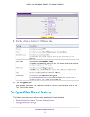 Page 266Customize Firewall Protection 
265  ProSAFE Dual WAN Gigabit WAN SSL VPN Firewall FVS336Gv2
9. Enter the settings as described in the following table.
10. Click the Apply button.
Your settings are saved. The new rule is added to the Outbound Services table on the 
DMZ WAN Rules screen.
Configure Other Firewall Features
The following sections provide information about other firewall features:
•Manage Protection Against Common Network Attacks
•Manage VPN Pass-Through
SettingDescription
Service From the...