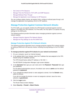 Page 267Customize Firewall Protection 
266 ProSAFE Dual WAN Gigabit WAN SSL VPN Firewall FVS336Gv2 
•Set Limits for IPv4 Sessions
•Manage Time-Out Periods for TCP, UDP, and ICMP Sessions
•Manage Multicast Pass-Through
•Manage the Application Level Gateway for SIP Sessions
You can configure attack checks, set session limits, configure multicast pass-through, and 
manage the application level gateway (ALG) for SIP sessions.
Manage Protection Against Common Network Attacks
For IPv4 traffic, you can specify whether...