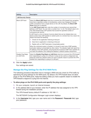 Page 269Customize Firewall Protection 
268 ProSAFE Dual WAN Gigabit WAN SSL VPN Firewall FVS336Gv2 
8. Click the Apply button.
Your settings are saved.
Manage the Ping Settings for the IPv6 WAN Ports
The following procedure describes how to manage a WAN security check for IPv6 traffic by 
specifying the ping settings for the WAN ports. By default, the VPN firewall does not allow 
pings on the IPv6 WAN ports. Keep this setting unless you have a specific reason to enable the 
VPN firewall to respond to a ping from...