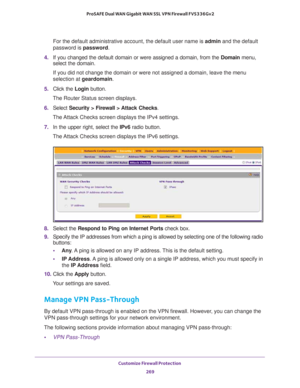 Page 270Customize Firewall Protection 
269  ProSAFE Dual WAN Gigabit WAN SSL VPN Firewall FVS336Gv2
For the default administrative account, the default user name is admin and the default 
password is password.
4. If you changed the default domain or were assigned a domain, from the Domain menu, 
select the domain.
If you did not change the domain or were not assigned a domain, leave the menu 
selection at geardomain.
5. Click the Login button.
The Router Status screen displays.
6. Select Security > Firewall >...