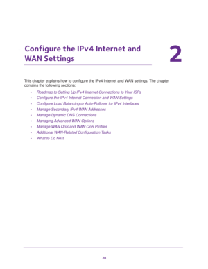 Page 2828
2
2.   Configure the IPv4 Internet and 
WAN Settings
This chapter explains how to configure the IPv4 Internet and WAN settings. The chapter 
contains the following sections:
•Roadmap to Setting Up IPv4 Internet Connections to Your ISPs
•Configure the IPv4 Internet Connection and WAN Settings
•Configure Load Balancing or Auto-Rollover for IPv4 Interfaces
•Manage Secondary IPv4 WAN Addresses
•Manage Dynamic DNS Connections
•Managing Advanced WAN Options
•Manage WAN QoS and WAN QoS Profiles
•Additional...