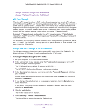 Page 271Customize Firewall Protection 
270 ProSAFE Dual WAN Gigabit WAN SSL VPN Firewall FVS336Gv2 
•Manage VPN Pass-Through in the IPv4 Network
•Manage VPN Pass-Through in the IPv6 Network
VPN Pass-Through
When the VPN firewall functions in NAT mode, all packets going to a remote VPN gateway 
are first filtered through NAT and then encrypted according to the VPN policy. For example, if 
a VPN client or gateway on the LAN side of the VPN firewall must connect to another VPN 
endpoint on the WAN side (placing the...