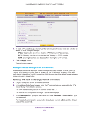 Page 272Customize Firewall Protection 
271  ProSAFE Dual WAN Gigabit WAN SSL VPN Firewall FVS336Gv2
7. To block VPN pass-through, clear any of the following check boxes, which are selected by 
default to allow VPN pass-through:
•IPSec. Clearing this check box disables NAT filtering for IPSec tunnels.
•PPTP. Clearing this check box disables NAT filtering for PPTP tunnels.
•L2TP. Clearing this check box disables NAT filtering for L2TP tunnels.
8. Click the Apply button.
Your settings are saved.
Manage VPN...