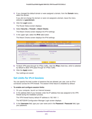 Page 273Customize Firewall Protection 
272 ProSAFE Dual WAN Gigabit WAN SSL VPN Firewall FVS336Gv2 
4. If you changed the default domain or were assigned a domain, from the Domain menu, 
select the domain.
If you did not change the domain or were not assigned a domain, leave the menu 
selection at geardomain.
5. Click the Login button.
The Router Status screen displays.
6. Select Security > Firewall > Attack Checks.
The Attack Checks screen displays the IPv4 settings.
7. In the upper right, select the IPv6 radio...