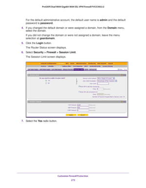 Page 274Customize Firewall Protection 
273  ProSAFE Dual WAN Gigabit WAN SSL VPN Firewall FVS336Gv2
For the default administrative account, the default user name is admin and the default 
password is password.
4. If you changed the default domain or were assigned a domain, from the Domain menu, 
select the domain.
If you did not change the domain or were not assigned a domain, leave the menu 
selection at geardomain.
5. Click the Login button.
The Router Status screen displays.
6. Select Security > Firewall >...