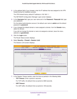 Page 276Customize Firewall Protection 
275  ProSAFE Dual WAN Gigabit WAN SSL VPN Firewall FVS336Gv2
2. In the address field of your browser, enter the IP address that was assigned to the VPN 
firewall during the installation process.
The VPN firewall factory default IP address is 192.168.1.1.
The NETGEAR Configuration Manager Login screen displays.
3. In the Username field, type your user name and in the Password / Passcode field, type 
your password.
For the default administrative account, the default user name...