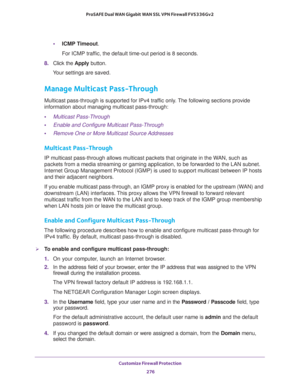 Page 277Customize Firewall Protection 
276 ProSAFE Dual WAN Gigabit WAN SSL VPN Firewall FVS336Gv2 
•ICMP Timeout. 
For ICMP traffic, the default time-out period is 8 seconds.
8. Click the Apply button.
Your settings are saved.
Manage Multicast Pass-Through
Multicast pass-through is supported for IPv4 traffic only. The following sections provide 
information about managing multicast pass-through:
•Multicast Pass-Through
•Enable and Configure Multicast Pass-Through
•Remove One or More Multicast Source Addresses...