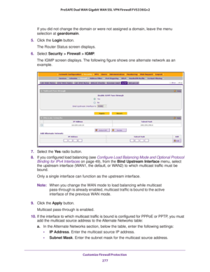 Page 278Customize Firewall Protection 
277  ProSAFE Dual WAN Gigabit WAN SSL VPN Firewall FVS336Gv2
If you did not change the domain or were not assigned a domain, leave the menu 
selection at geardomain.
5. Click the Login button.
The Router Status screen displays.
6. Select Security > Firewall > IGMP. 
The IGMP screen displays. The following figure shows one alternate network as an 
example.
7. Select the Ye s radio button.
8. If you configured load balancing (see Configure Load Balancing Mode and Optional...