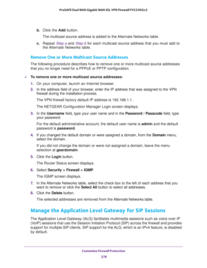 Page 279Customize Firewall Protection 
278 ProSAFE Dual WAN Gigabit WAN SSL VPN Firewall FVS336Gv2 
b. Click the Add button.
The multicast source address is added to the Alternate Networks table.
c. Repeat Step a and Step b for each multicast source address that you must add to 
the Alternate  Networks  table.
Remove One or More Multicast Source Addresses
The following procedure describes how to remove one or more multicast source addresses 
that you no longer need for a PPPoE or PPTP configuration.
To remove...