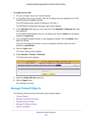 Page 280Customize Firewall Protection 
279  ProSAFE Dual WAN Gigabit WAN SSL VPN Firewall FVS336Gv2
To enable ALG for SIP:
1. On your computer, launch an Internet browser.
2. In the address field of your browser, enter the IP address that was assigned to the VPN 
firewall during the installation process.
The VPN firewall factory default IP address is 192.168.1.1.
The NETGEAR Configuration Manager Login screen displays.
3. In the Username field, type your user name and in the Password / Passcode field, type...