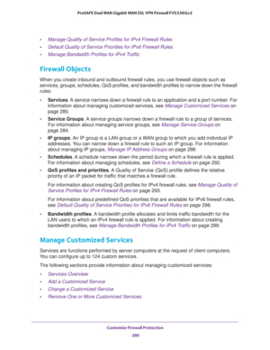 Page 281Customize Firewall Protection 
280 ProSAFE Dual WAN Gigabit WAN SSL VPN Firewall FVS336Gv2 
•Manage Quality of Service Profiles for IPv4 Firewall Rules
•Default Quality of Service Priorities for IPv6 Firewall Rules
•Manage Bandwidth Profiles for IPv4 Traffic
Firewall Objects
When you create inbound and outbound firewall rules, you use firewall objects such as 
services, groups, schedules, QoS profiles, and bandwidth profiles to narrow down the firewall 
rules:
•Services. A service narrows down a firewall...