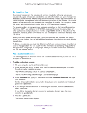 Page 282Customize Firewall Protection 
281  ProSAFE Dual WAN Gigabit WAN SSL VPN Firewall FVS336Gv2
Services Overview
Examples of web servers that provide web services include the following: web servers 
provide web pages, time servers provide time and date information, and game hosts provide 
data about players’ moves. When a computer on the Internet sends a request for service to a 
server computer, the requested service is identified by a service or port number. This number 
appears as the destination port...