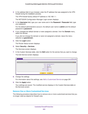 Page 284Customize Firewall Protection 
283  ProSAFE Dual WAN Gigabit WAN SSL VPN Firewall FVS336Gv2
2. In the address field of your browser, enter the IP address that was assigned to the VPN 
firewall during the installation process.
The VPN firewall factory default IP address is 192.168.1.1.
The NETGEAR Configuration Manager Login screen displays.
3. In the Username field, type your user name and in the Password / Passcode field, type 
your password.
For the default administrative account, the default user name...