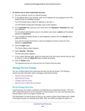 Page 285Customize Firewall Protection 
284 ProSAFE Dual WAN Gigabit WAN SSL VPN Firewall FVS336Gv2 
To remove one or more customized services:
1. On your computer, launch an Internet browser.
2. In the address field of your browser, enter the IP address that was assigned to the VPN 
firewall during the installation process.
The VPN firewall factory default IP address is 192.168.1.1.
The NETGEAR Configuration Manager Login screen displays.
3. In the Username field, type your user name and in the Password /...