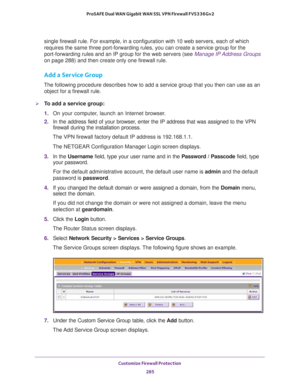 Page 286Customize Firewall Protection 
285  ProSAFE Dual WAN Gigabit WAN SSL VPN Firewall FVS336Gv2
single firewall rule. For example, in a configuration with 10 web servers, each of which 
requires the same three port-forwarding rules, you can create a service group for the 
port-forwarding rules and an IP group for the web servers (see 
Manage IP Address Groups 
on page 288) and then create only one firewall rule.
Add a Service Group
The following procedure describes how to add a service group that you then...