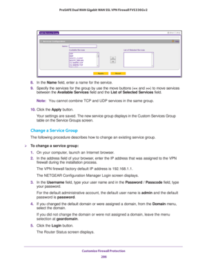 Page 287Customize Firewall Protection 
286 ProSAFE Dual WAN Gigabit WAN SSL VPN Firewall FVS336Gv2 
8.In the Name field, enter a name for the service.
9.Specify the services for the group by use the move buttons (>) to move services 
between the Available Services field and the List of Selected Services field.
Note:You cannot combine TCP and UDP services in the same group.
10. Click the Apply button.
Your settings are saved. The new service group displays in the Custom Services Group 
table on the Service Groups...