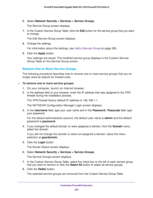 Page 288Customize Firewall Protection 
287  ProSAFE Dual WAN Gigabit WAN SSL VPN Firewall FVS336Gv2
6. Select Network Security > Services > Service Groups. 
The Service Group screen displays.
7. In the Custom Service Group Table, click the Edit button for the service group that you want 
to change. 
The Edit Service Group screen displays.
8. Change the settings.
For information about the settings, see Add a Service Group on page 285.
9. Click the Apply button.
Your settings are saved. The modified service group...
