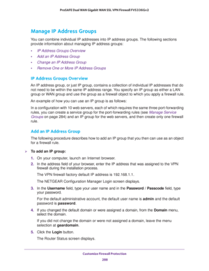 Page 289Customize Firewall Protection 
288 ProSAFE Dual WAN Gigabit WAN SSL VPN Firewall FVS336Gv2 
Manage IP Address Groups
You can combine individual IP addresses into IP address groups. The following sections 
provide information about managing IP address groups:
•IP Address Groups Overview
•Add an IP Address Group
•Change an IP Address Group
•Remove One or More IP Address Groups
IP Address Groups Overview
An IP address group, or just IP group, contains a collection of individual IP addresses that do 
not...