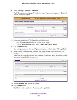 Page 290Customize Firewall Protection 
289  ProSAFE Dual WAN Gigabit WAN SSL VPN Firewall FVS336Gv2
6. Select Security > Services > IP Groups. 
The IP Groups screen displays. The following figure shows two groups in the Custom IP 
Groups Table as examples.
7. In the Add New Custom IP Group section, do the following:
•In the IP Group Name field, enter a name for the group.
•From the IP Group Type menu, select LAN Group or WAN Group.
8. Click the Apply button.
Your settings are saved. The new IP group is displayed...