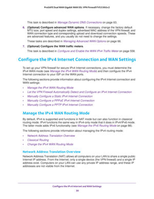 Page 30Configure the IPv4 Internet and WAN Settings 
30 ProSAFE Dual WAN Gigabit WAN SSL VPN Firewall FVS336Gv2 
This task is described in Manage Dynamic DNS Connections on page 63.
6. (Optional) Configure advanced WAN options. If necessary, change the factory default 
MTU size, port speed and duplex settings, advertised MAC address of the VPN firewall, and 
WAN connection type and corresponding upload and download connection speeds. These 
are advanced features, and you usually do not need to change the...