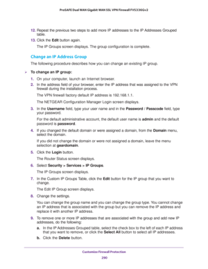 Page 291Customize Firewall Protection 
290 ProSAFE Dual WAN Gigabit WAN SSL VPN Firewall FVS336Gv2 
12. Repeat the previous two steps to add more IP addresses to the IP Addresses Grouped 
table.
13. Click the Edit button again.
The IP Groups screen displays. The group configuration is complete.
Change an IP Address Group
The following procedure describes how you can change an existing IP group.
To change an IP group: 
1. On your computer, launch an Internet browser.
2. In the address field of your browser,...