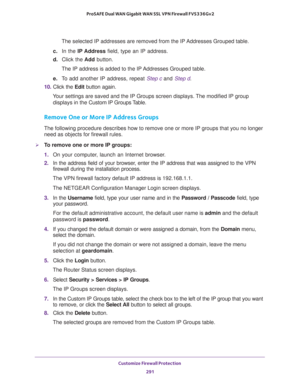 Page 292Customize Firewall Protection 
291  ProSAFE Dual WAN Gigabit WAN SSL VPN Firewall FVS336Gv2
The selected IP addresses are removed from the IP Addresses Grouped table.
c. In the IP Address field, type an IP address.
d. Click the Add button.
The IP address is added to the IP Addresses Grouped table.
e. To add another IP address, repeat Step c and Step d.
10. Click the Edit button again.
Your settings are saved and the IP Groups screen displays. The modified IP group 
displays in the Custom IP Groups...