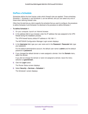 Page 293Customize Firewall Protection 
292 ProSAFE Dual WAN Gigabit WAN SSL VPN Firewall FVS336Gv2 
Define a Schedule
Schedules define the time frames under which firewall rules are applied. Three schedules, 
Schedule 1, Schedule 2, and Schedule 3, can be defined, and you can select any one of 
these when defining firewall rules.
Other than the tab that you click to specify the schedule that you want to configure, the procedure 
to define Schedule 2 and Schedule 3 is identical to the procedure to define Schedule...